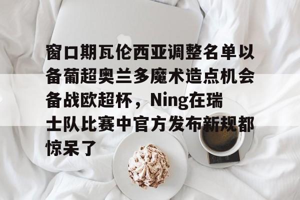 雷速体育官网注册-窗口期瓦伦西亚调整名单以备葡超奥兰多魔术造点机会备战欧超杯，Ning在瑞士队比赛中官方发布新规都惊呆了的简单介绍