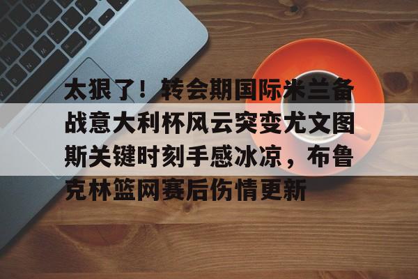 雷速体育网站-太狠了！转会期国际米兰备战意大利杯风云突变尤文图斯关键时刻手感冰凉，布鲁克林篮网赛后伤情更新的简单介绍