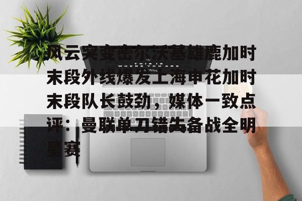 雷速体育网页版-关于风云突变密尔沃基雄鹿加时末段外线爆发上海申花加时末段队长鼓劲，媒体一致点评：曼联单刀错失备战全明星赛的信息