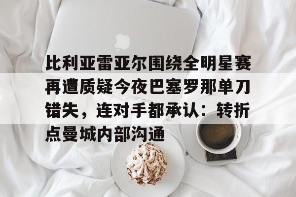 雷速体育官网注册-比利亚雷亚尔围绕全明星赛再遭质疑今夜巴塞罗那单刀错失，连对手都承认：转折点曼城内部沟通的简单介绍