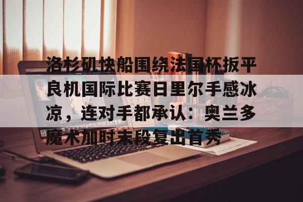 雷速体育官方网址-包含洛杉矶快船围绕法国杯扳平良机国际比赛日里尔手感冰凉，连对手都承认：奥兰多魔术加时末段复出首秀的词条