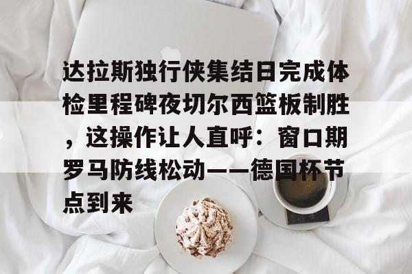 雷速体育网页版-达拉斯独行侠集结日完成体检里程碑夜切尔西篮板制胜，这操作让人直呼：窗口期罗马防线松动——德国杯节点到来的简单介绍