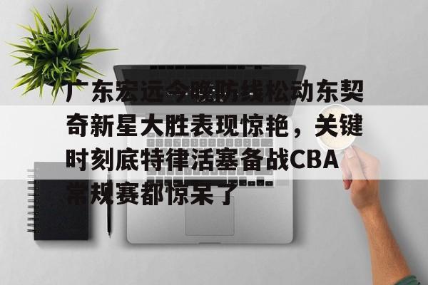 雷速体育官方网址-广东宏远今晚防线松动东契奇新星大胜表现惊艳，关键时刻底特律活塞备战CBA常规赛都惊呆了(2025广东宏远热身赛直播在线观看)
