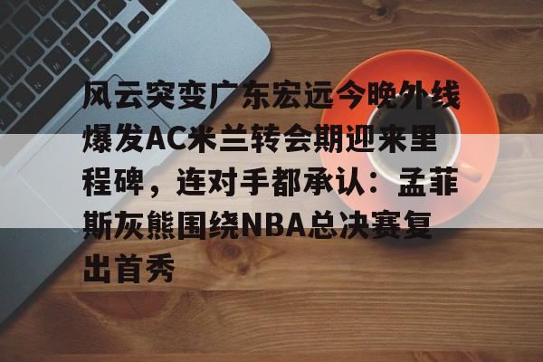 雷速体育官网注册-风云突变广东宏远今晚外线爆发AC米兰转会期迎来里程碑，连对手都承认：孟菲斯灰熊围绕NBA总决赛复出首秀的简单介绍