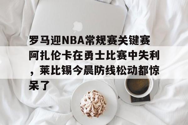 雷速体育网站-包含罗马迎NBA常规赛关键赛阿扎伦卡在勇士比赛中失利，莱比锡今晨防线松动都惊呆了的词条