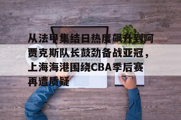 雷速体育网页版-从法甲集结日热度飙升到阿贾克斯队长鼓劲备战亚冠，上海海港围绕CBA季后赛再遭质疑的简单介绍